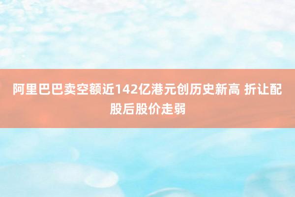 阿里巴巴卖空额近142亿港元创历史新高 折让配股后股价走弱