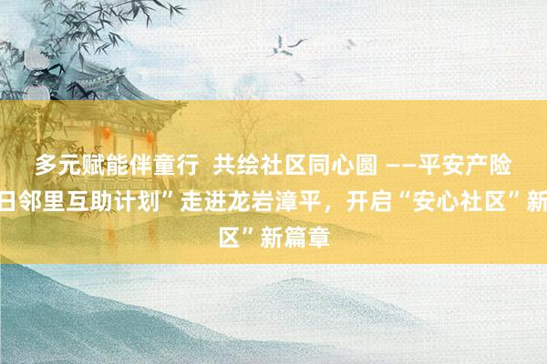 多元赋能伴童行 共绘社区同心圆 ——平安产险“夏日邻里互助计划”走进龙岩漳平,开启“安心社区”新篇章