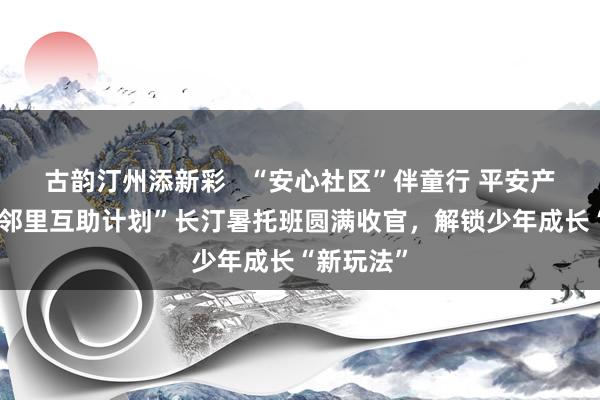 古韵汀州添新彩   “安心社区”伴童行 平安产险“夏日邻里互助计划”长汀暑托班圆满收官，解锁少年成长“新玩法”