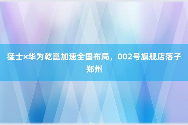 猛士×华为乾崑加速全国布局，002号旗舰店落子郑州
