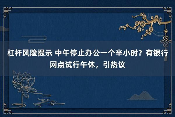 杠杆风险提示 中午停止办公一个半小时？有银行网点试行午休，引热议