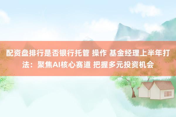 配资盘排行是否银行托管 操作 基金经理上半年打法：聚焦AI核心赛道 把握多元投资机会
