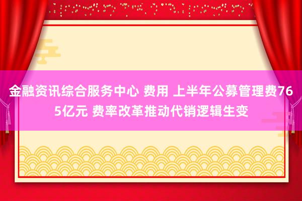 金融资讯综合服务中心 费用 上半年公募管理费765亿元 费率改革推动代销逻辑生变