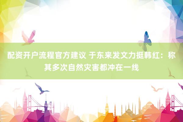 配资开户流程官方建议 于东来发文力挺韩红：称其多次自然灾害都冲在一线
