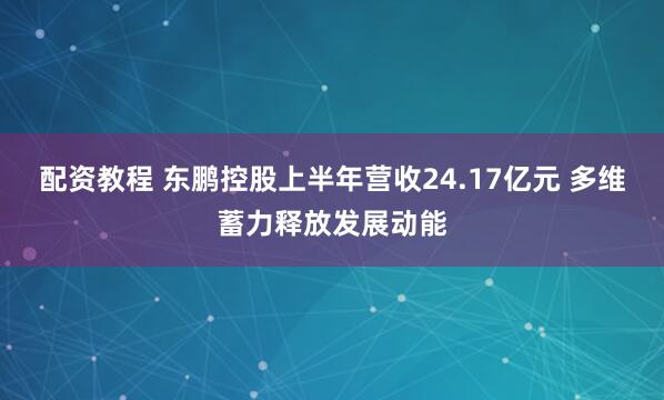 配资教程 东鹏控股上半年营收24.17亿元 多维蓄力释放发展动能