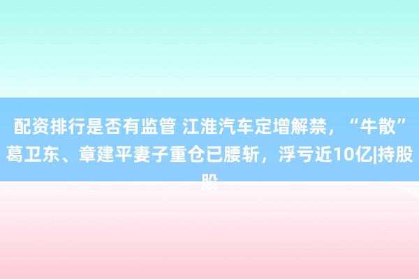 配资排行是否有监管 江淮汽车定增解禁，“牛散”葛卫东、章建平妻子重仓已腰斩，浮亏近10亿|持股