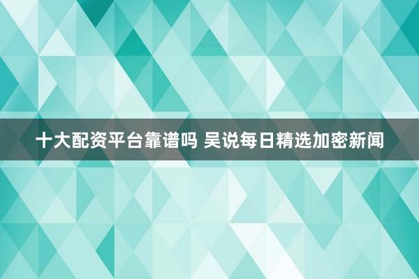 十大配资平台靠谱吗 吴说每日精选加密新闻
