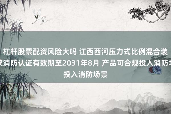 杠杆股票配资风险大吗 江西西河压力式比例混合装置获消防认证有效期至2031年8月 产品可合规投入消防场景