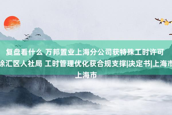 复盘看什么 万邦置业上海分公司获特殊工时许可 徐汇区人社局 工时管理优化获合规支撑|决定书|上海市