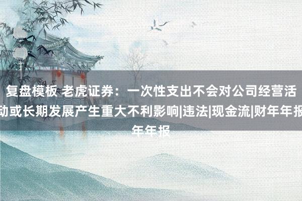复盘模板 老虎证券：一次性支出不会对公司经营活动或长期发展产生重大不利影响|违法|现金流|财年年报