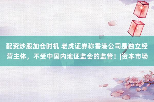 配资炒股加仓时机 老虎证券称香港公司是独立经营主体，不受中国内地证监会的监管！|资本市场