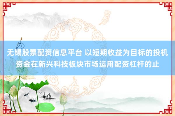 无锡股票配资信息平台 以短期收益为目标的投机资金在新兴科技板块市场运用配资杠杆的止