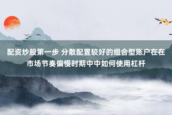 配资炒股第一步 分散配置较好的组合型账户在在市场节奏偏慢时期中中如何使用杠杆