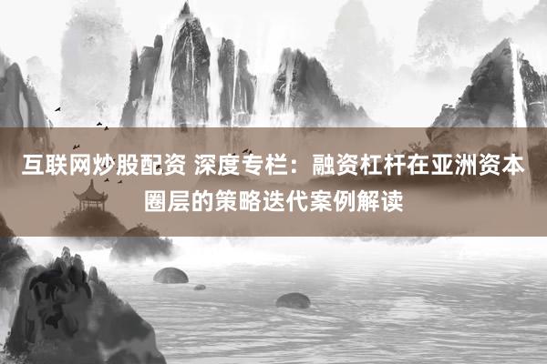 互联网炒股配资 深度专栏：融资杠杆在亚洲资本圈层的策略迭代案例解读