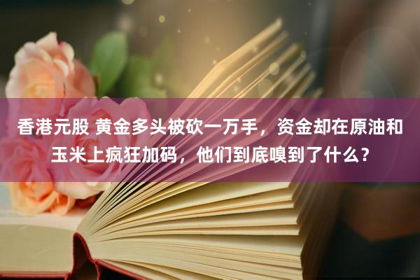 香港元股 黄金多头被砍一万手，资金却在原油和玉米上疯狂加码，他们到底嗅到了什么？