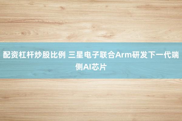 配资杠杆炒股比例 三星电子联合Arm研发下一代端侧AI芯片