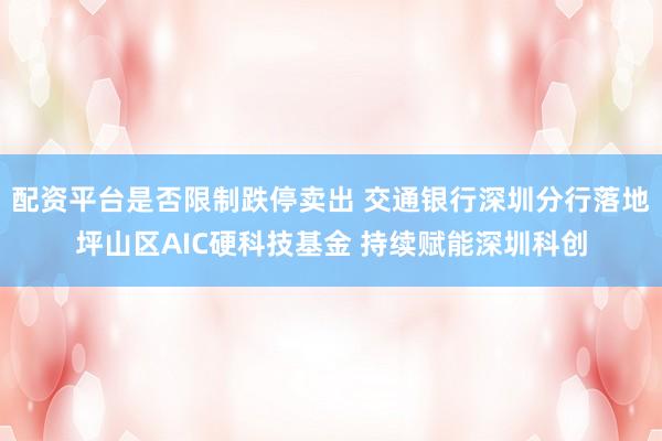 配资平台是否限制跌停卖出 交通银行深圳分行落地坪山区AIC硬科技基金 持续赋能深圳科创
