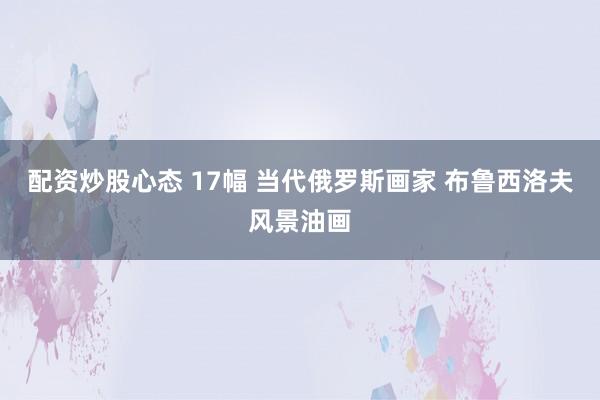 配资炒股心态 17幅 当代俄罗斯画家 布鲁西洛夫风景油画