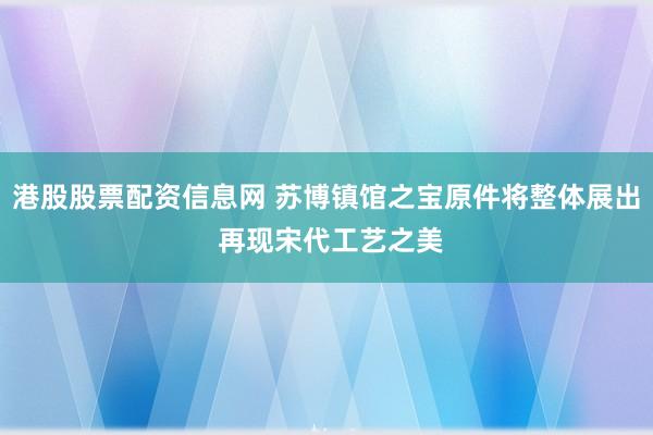 港股股票配资信息网 苏博镇馆之宝原件将整体展出 再现宋代工艺之美
