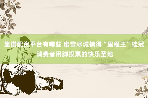 靠谱配资平台有哪些 蜜雪冰城摘得“里程王”桂冠 消费者用脚投票的快乐圣地
