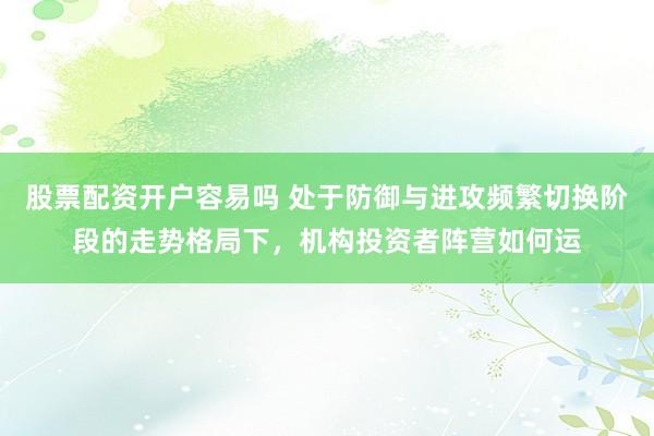 股票配资开户容易吗 处于防御与进攻频繁切换阶段的走势格局下，机构投资者阵营如何运