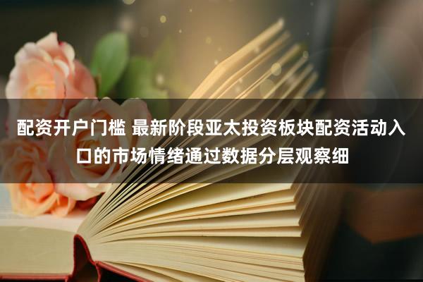 配资开户门槛 最新阶段亚太投资板块配资活动入口的市场情绪通过数据分层观察细