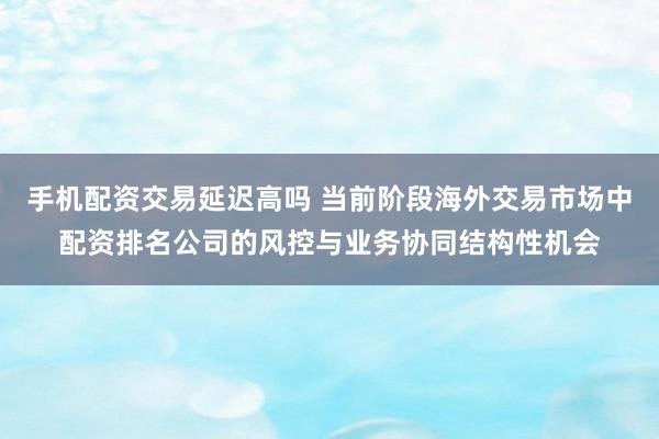 手机配资交易延迟高吗 当前阶段海外交易市场中配资排名公司的风控与业务协同结构性机会