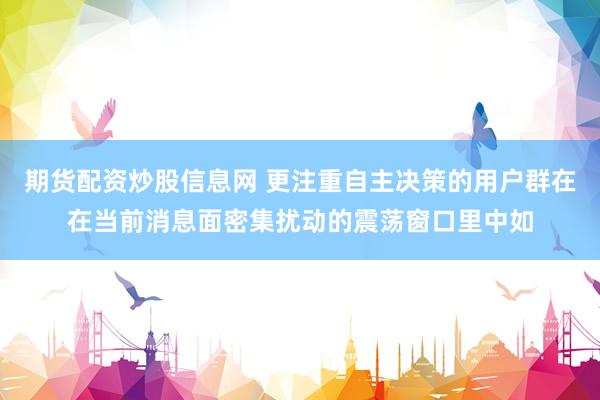 期货配资炒股信息网 更注重自主决策的用户群在在当前消息面密集扰动的震荡窗口里中如