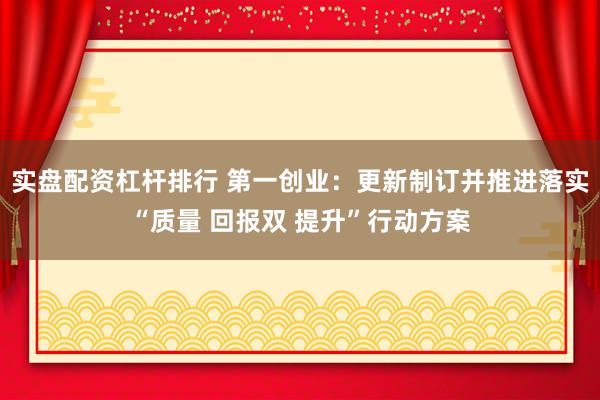 实盘配资杠杆排行 第一创业：更新制订并推进落实“质量 回报双 提升”行动方案