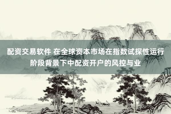 配资交易软件 在全球资本市场在指数试探性运行阶段背景下中配资开户的风控与业