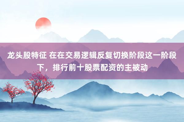 龙头股特征 在在交易逻辑反复切换阶段这一阶段下，排行前十股票配资的主被动