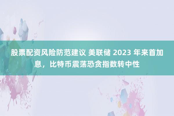 股票配资风险防范建议 美联储 2023 年来首加息，比特币震荡恐贪指数转中性