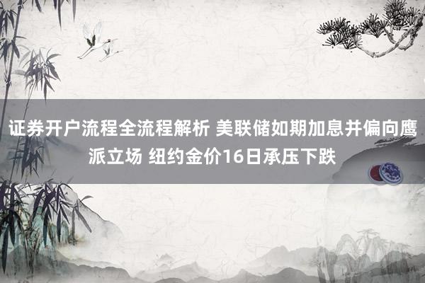 证券开户流程全流程解析 美联储如期加息并偏向鹰派立场 纽约金价16日承压下跌