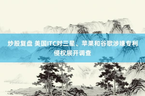 炒股复盘 美国ITC对三星、苹果和谷歌涉嫌专利侵权展开调查
