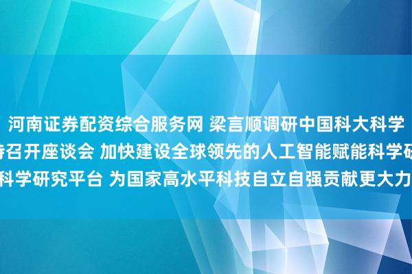 河南证券配资综合服务网 梁言顺调研中国科大科学智能物质创制中心并主持召开座谈会 加快建设全球领先的人工智能赋能科学研究平台 为国家高水平科技自立自强贡献更大力量_大皖新闻 | 安徽网