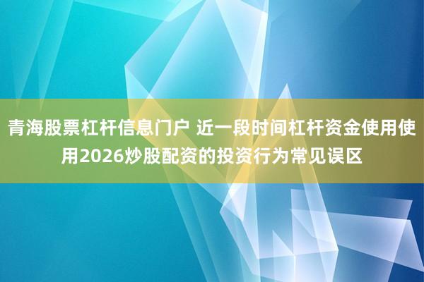 青海股票杠杆信息门户 近一段时间杠杆资金使用使用2026炒股配资的投资行为常见误区