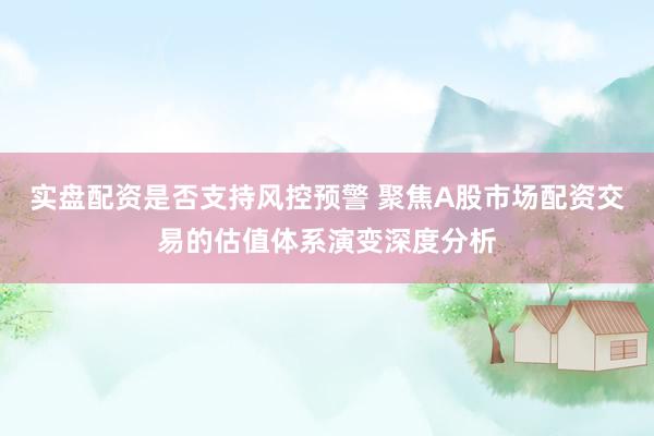 实盘配资是否支持风控预警 聚焦A股市场配资交易的估值体系演变深度分析