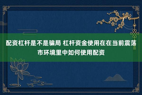 配资杠杆是不是骗局 杠杆资金使用在在当前震荡市环境里中如何使用配资