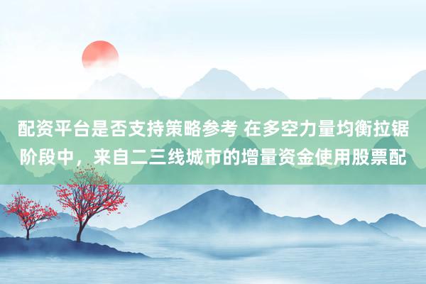 配资平台是否支持策略参考 在多空力量均衡拉锯阶段中，来自二三线城市的增量资金使用股票配