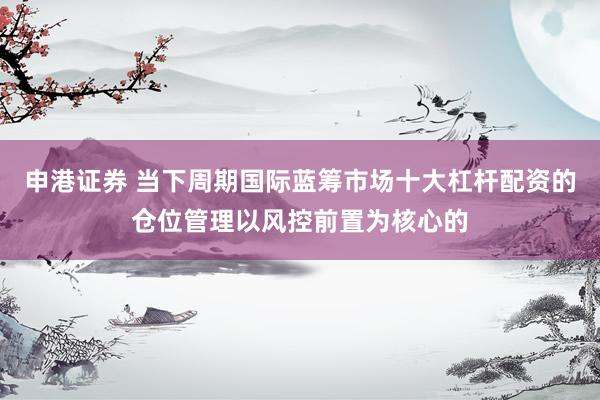 申港证券 当下周期国际蓝筹市场十大杠杆配资的仓位管理以风控前置为核心的