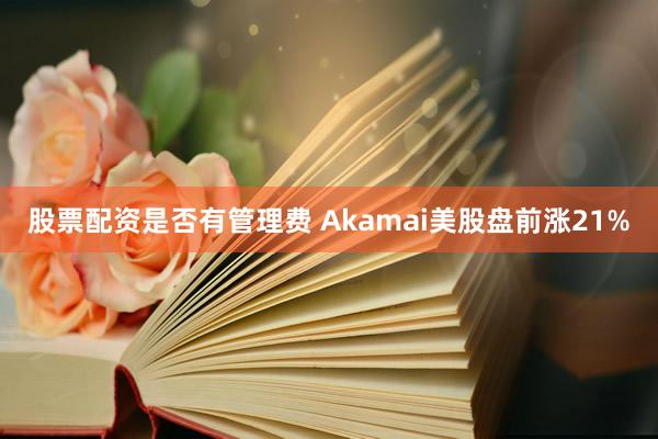 股票配资是否有管理费 Akamai美股盘前涨21%
