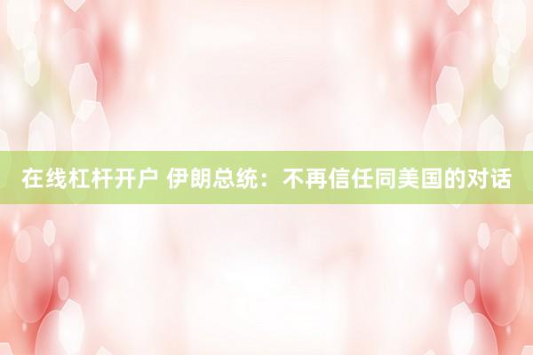 在线杠杆开户 伊朗总统：不再信任同美国的对话