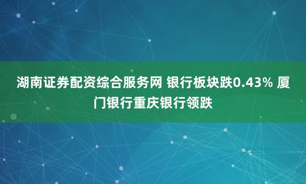 湖南证券配资综合服务网 银行板块跌0.43% 厦门银行重庆银行领跌