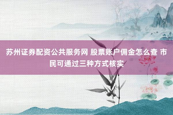 苏州证券配资公共服务网 股票账户佣金怎么查 市民可通过三种方式核实