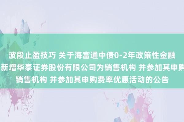 波段止盈技巧 关于海富通中债0-2年政策性金融债指数证券投资基金 新增华泰证券股份有限公司为销售机构 并参加其申购费率优惠活动的公告