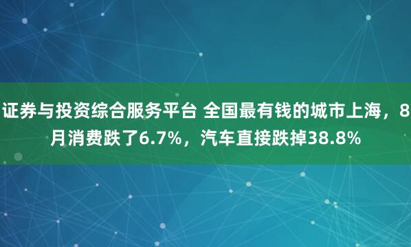 证券与投资综合服务平台 全国最有钱的城市上海，8月消费跌了6.7%，汽车直接跌掉38.8%