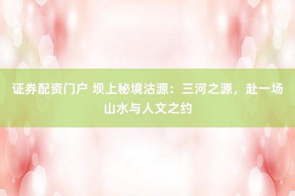证券配资门户 坝上秘境沽源：三河之源，赴一场山水与人文之约