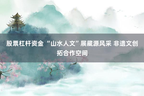 股票杠杆资金 “山水人文”展藏源风采 非遗文创拓合作空间