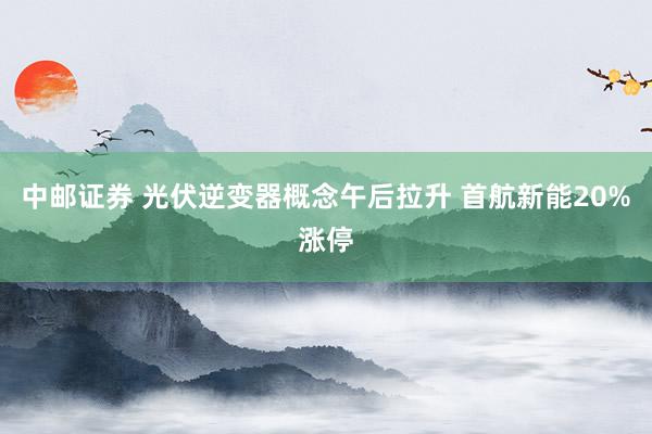 中邮证券 光伏逆变器概念午后拉升 首航新能20%涨停