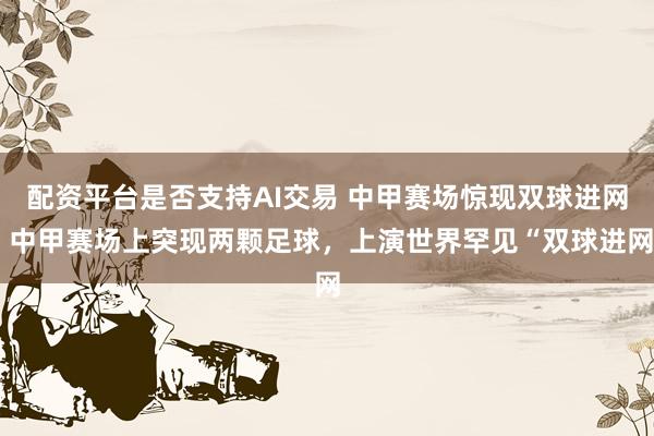 配资平台是否支持AI交易 中甲赛场惊现双球进网 中甲赛场上突现两颗足球，上演世界罕见“双球进网